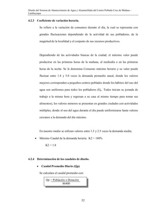 Diseño del Sistema de Abastecimiento de Agua y Alcantarillado del Centro Poblado Cruz de Médano -
Lambayeque
52
4.2.3 Coeficiente de variación horaria.
Se refiere a la variación de consumos durante el día, la cual se representa con
grandes fluctuaciones dependiendo de la actividad de sus pobladores, de la
magnitud de la localidad y el conjunto de sus recursos productivos.
Dependiendo de las actividades básicas de la ciudad, el máximo valor puede
producirse en las primeras horas de la mañana, al mediodía o en las primeras
horas de la noche. Se le denomina Consumo máximo horario y su valor puede
fluctuar entre 1.8 y 5.0 veces la demanda promedio anual, donde los valores
mayores corresponden a pequeños centros poblados donde los hábitos del uso del
agua son uniformes para todos los pobladores (Ej,. Todos inician su jornada de
trabajo a la misma hora y regresan a su casa al mismo tiempo para tomar sus
alimentos), los valores menores se presentan en grandes ciudades con actividades
múltiples, donde el uso del agua durante el día puede uniformizarse hasta valores
cercanos a la demanda del día máximo.
En nuestro medio se utilizan valores entre 1.5 y 2.5 veces la demanda media;
 Máximo Caudal de la demanda horaria: K2 = 180%
K2 = 1.8
4.2.4 Determinación de los caudales de diseño.
 Caudal Promedio Diario (Qp)
Se calculara el caudal promedio con:
Qp = Población x Dotación
86400
 
