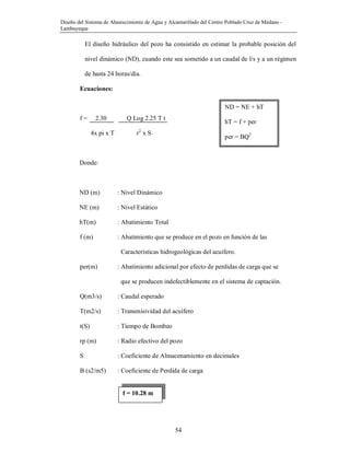 Diseño del Sistema de Abastecimiento de Agua y Alcantarillado del Centro Poblado Cruz de Médano -
Lambayeque
54
El diseño hidráulico del pozo ha consistido en estimar la probable posición del
nivel dinámico (ND), cuando este sea sometido a un caudal de l/s y a un régimen
de hasta 24 horas/día.
Ecuaciones:
f = 2.30 Q Log 2.25 T t
4x pi x T r2
x S
Donde:
ND (m) : Nivel Dinámico
NE (m) : Nivel Estático
hT(m) : Abatimiento Total
f (m) : Abatimiento que se produce en el pozo en función de las
Características hidrogeológicas del acuífero.
per(m) : Abatimiento adicional por efecto de perdidas de carga que se
que se producen indefectiblemente en el sistema de captación.
Q(m3/s) : Caudal esperado
T(m2/s) : Transmisividad del acuífero
t(S) : Tiempo de Bombeo
rp (m) : Radio efectivo del pozo
S : Coeficiente de Almacenamiento en decimales
B (s2/m5) : Coeficiente de Perdida de carga
ND = NE + hT
hT = f + per
per = BQ2
f = 10.28 m
 