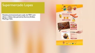 Supermercado Lopes
Hotsite promocional para ação de PDV com
dicas e vídeos dos parceiros Aurora,Ambev,
Marfrig eYoki.
 