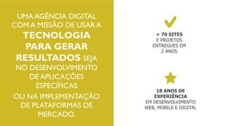 UMA AGÊNCIA DIGITAL
COM A MISSÃO DE USAR A
TECNOLOGIA
PARA GERAR
RESULTADOS SEJA
NO DESENVOLVIMENTO
DE APLICAÇÕES
ESPECÍFICAS
OU NA IMPLEMENTAÇÃO
DE PLATAFORMAS DE
MERCADO.
+ 70 SITES
E PROJETOS
ENTREGUES EM
2 ANOS
18 ANOS DE
EXPERIÊNCIA
EM DESENVOLVIMENTO
WEB, MOBILE E DIGITAL
 