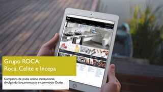 Grupo ROCA:
Roca, Celite e Incepa
Campanha de mídia online institucional,
divulgando lançamentos e e-commerce Outlet
 