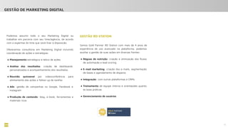 10
Podemos assumir todo o seu Marketing Digital ou
trabalhar em parceria com seu time/agência, de acordo
com a expertise do time que você tiver à disposição.
Oferecemos consultoria em Marketing Digital incluindo
coordenação de ações e estratégias:
● Planejamento estratégico e tático de ações
● Análise dos resultados: criação de dashboards
personalizados e acompanhamento dos resultados
● Reunião quinzenal por videoconferência para
alinhamento das ações e follow-up de tarefas
● Ads: gestão de campanhas no Google, Facebook e
Instagram
● Produção de conteúdo: blog, e-book, ferramentas e
materiais ricos
GESTÃO RD STATION
Somos Gold Partner RD Station com mais de 4 anos de
experiência de uso avançado na plataforma, podemos
auxiliar a gestão de suas ações em diversas frentes:
● Réguas de nutrição: criação e otimização dos ﬂuxos
de automação e lead scoring
● E-mail marketing: criação dos e-mails, segmentação
de bases e agendamento de disparos
● Integração: com outras plataformas e CRMs
● Treinamento de equipe interna e orientações quanto
às boas práticas
● Gerenciamento de usuários
GESTÃO DE MARKETING DIGITAL
 