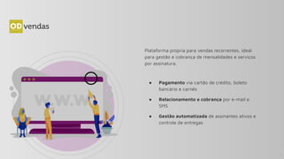 Plataforma própria para vendas recorrentes, ideal
para gestão e cobrança de mensalidades e serviços
por assinatura.
● Pagamento via cartão de crédito, boleto
bancário e carnês
● Relacionamento e cobrança por e-mail e
SMS
● Gestão automatizada de assinantes ativos e
controle de entregas
11
 