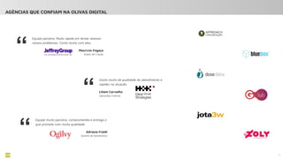 Equipe parceira. Muito rápida em tentar resolver
nossos problemas. Conto muito com eles.
13
AGÊNCIAS QUE CONFIAM NA OLIVAS DIGITAL
“ Maurício Fogaça
Diretor de Criação
“
Gosto muito da qualidade do atendimento e
rapidez na atuação.
Liliam Carvalho
Operações Criativas
“ Adriane Froldi
Gerente de Atendimento
Equipe muito parceira, comprometida e entrega o
que promete com muita qualidade.
 