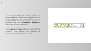 A Olivas Digital é uma MarTech que nasceu em 2013 e já
entregou mais de 500 projetos. Em nosso know-how estão
serviços fundamentais para ações digitais, como o
desenvolvimento de sites, ferramentas, aplicativos e
plataformas, bem como a manutenção e evolução de
projetos desenvolvidos ou já existentes.
Também oferecemos todo o suporte para a execução de
ações de Marketing Digital com gestão de ferramenta de
automação, e-mail marketing, CRM, dashboards de
acompanhamento de resultados entre outros.
2
 