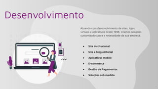 Desenvolvimento
Atuando com desenvolvimento de sites, lojas
virtuais e aplicativos desde 1998, criamos soluções
customizadas para a necessidade da sua empresa.
● Site institucional
● Site e blog editorial
● Aplicativos mobile
● E-commerce
● Gestão de Pagamentos
● Soluções sob medida
4
 