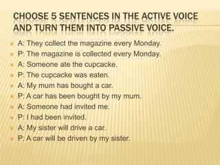 CHOOSE 5 SENTENCES IN THE ACTIVE VOICE
AND TURN THEM INTO PASSIVE VOICE.












A: They collect the magazine every Monday.
P: The magazine is collected every Monday.
A: Someone ate the cupcacke.
P: The cupcacke was eaten.
A: My mum has bought a car.
P: A car has been bought by my mum.
A: Someone had invited me.
P: I had been invited.
A: My sister will drive a car.
P: A car will be driven by my sister.

 