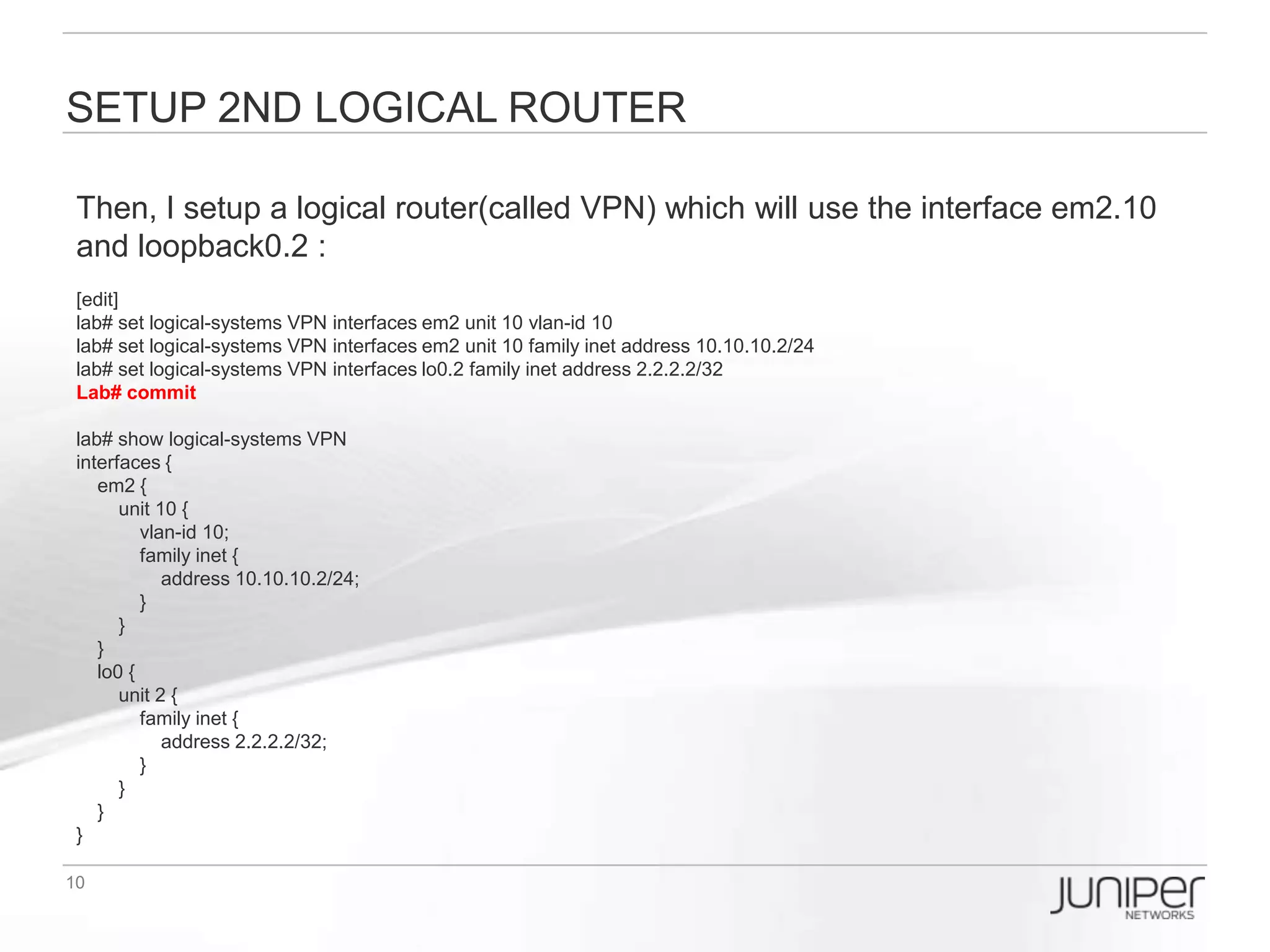 TEST Logical routers’ connection
NOW, test the logical router WAN interface reachability:

[edit]
lab# run ping logical-system WR 10.10.10.2
PING 10.10.10.2 (10.10.10.2): 56 data bytes
64 bytes from 10.10.10.2: icmp_seq=0 ttl=64 time=1.026 ms
64 bytes from 10.10.10.2: icmp_seq=1 ttl=64 time=0.355 ms
64 bytes from 10.10.10.2: icmp_seq=2 ttl=64 time=0.313 ms
64 bytes from 10.10.10.2: icmp_seq=3 ttl=64 time=0.298 ms
^C
--- 10.10.10.2 ping statistics ---
4 packets transmitted, 4 packets received, 0% packet loss
round-trip min/avg/max/stddev = 0.298/0.498/1.026/0.306 ms

lab# run show route logical-system WR

inet.0: 3 destinations, 3 routes (3 active, 0 holddown, 0 hidden)
+ = Active Route, - = Last Active, * = Both

1.1.1.1/32     *[Direct/0] 00:06:08
            > via lo0.1
10.10.10.0/24    *[Direct/0] 00:06:08
            > via em1.10
10.10.10.1/32    *[Local/0] 00:06:08
              Local via em1.10
 
