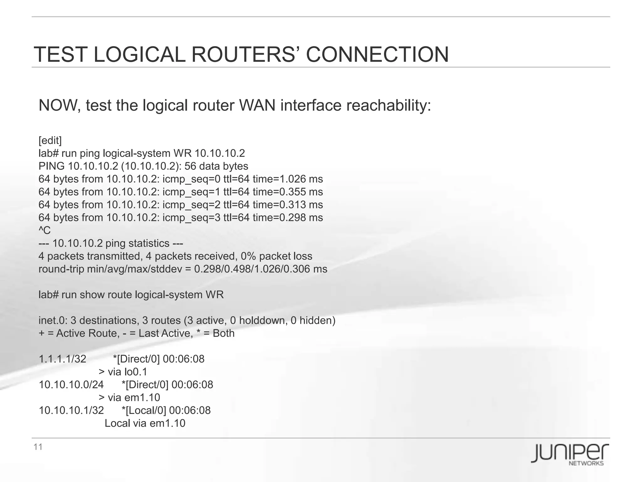 Enable OSPF
Let’s try to enable OSPF Area 0 between logical routers WR & VPN, you can have
two ways to config:

[edit]
/* == Under logical-systems hierarchy can save your time to type the command
lab# edit logical-systems WR

[edit logical-systems WR]
lab# set protocols ospf area 0 interface em1.10
lab# set protocols ospf area 0 interface lo0.1 passive


/* == You can type single command to complete if you want
[edit]
lab# set logical-systems VPN protocols ospf area 0 interface em2.10
lab# set logical-systems VPN protocols ospf area 0 interface lo0.2
lab# commit


[edit]
lab# run show ospf neighbor logical-system WR
Address      Interface        State ID             Pri Dead
10.10.10.2   em1.10           Full   2.2.2.2       128 34

[edit]
lab# run show ospf neighbor logical-system VPN
Address      Interface        State ID         Pri Dead
10.10.10.1   em2.10           Full   1.1.1.1   128 38
 
