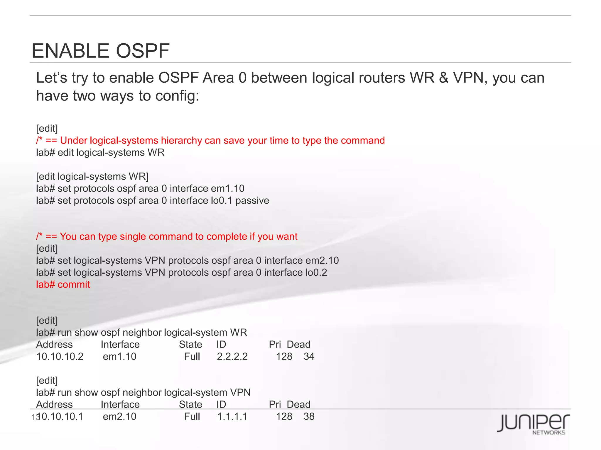 Virtualization makes things like real
You can setup different accounts related to different logical routers:
EX: When you login as ‘user1’ you can only config logical router ‘WR’ only; when
you login as ‘user2’ you can only config logical router ‘VPN’.


Step 1:Configure system login class
lab# set system login class WR_CLASS logical-system WR permissions all
lab# set system login class VPN_CLASS logical-system VPN permissions all

Step 2:Configure system login user
lab# set system login user user1 class WR_CLASS authentication plain-text-password
New password:
Retype new password:

lab# set system login user user2 class VPN_CLASS authentication plain-text-password
New password:
Retype new password:
 