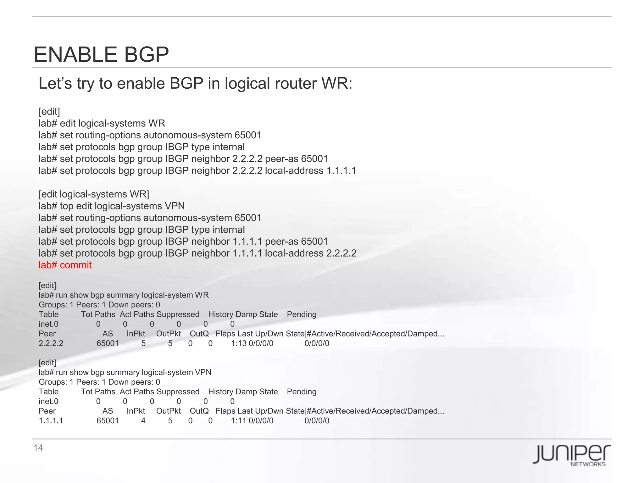 Virtualization make things like real
Let’s try login as user1, then you will see the hostname means you are controlling
the logical router ‘WR’… the disadvantage is you cannot control other logical
routers. However it will be useful when there are many people configuring multiple
logical routers at the same time.
login: user1
Password:

--- JUNOS 11.2R2.4 built 2011-09-01 07:22:29 UTC
user1:WR> configure
Entering configuration mode

[edit]
user1:WR# show
interfaces {
   em1 {
   …
   }
   lo0 {
   …
   }
}
protocols {
   bgp {
   …
   }
   ospf {
   …
   }
}
…
 
