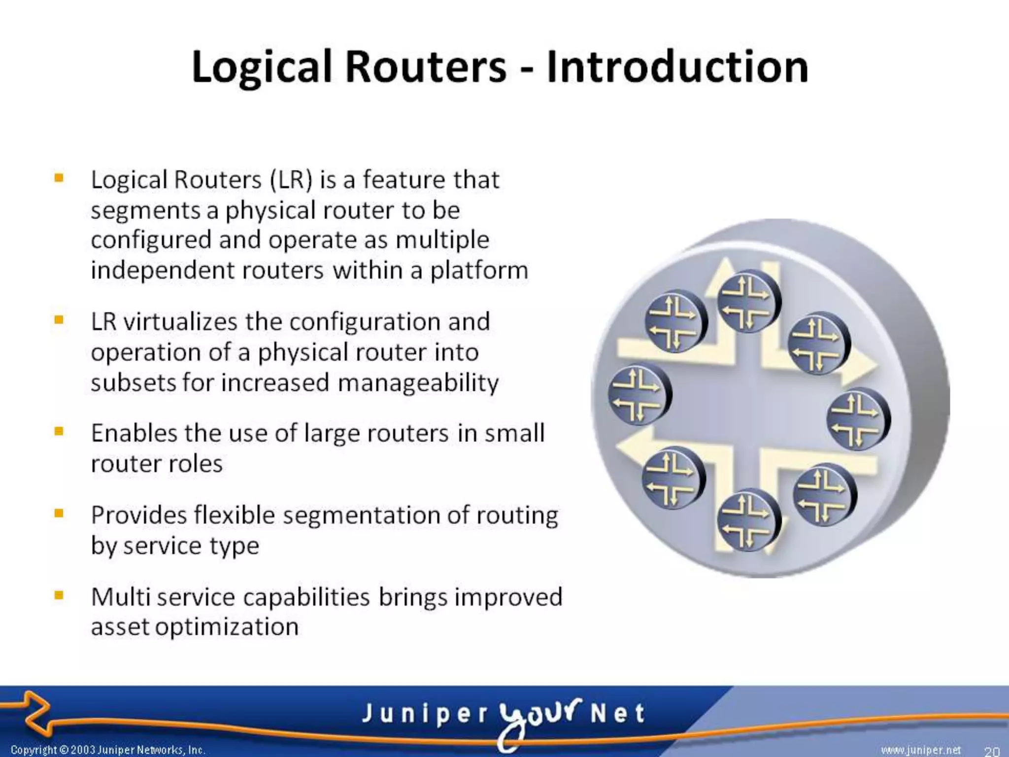 What is Logical Router?
 Logical router (LR) is a feature that segment
  a physical router to be configured and
  operate as multiple independent routers
  within a platform

 You can partition a single physical router into
  multiple logical devices that perform
  independent routing tasks.

 Because logical routers perform a subset of
  the tasks once handled by the physical
  router, logical routers offer an effective way
  to maximize the use of a single router.
 