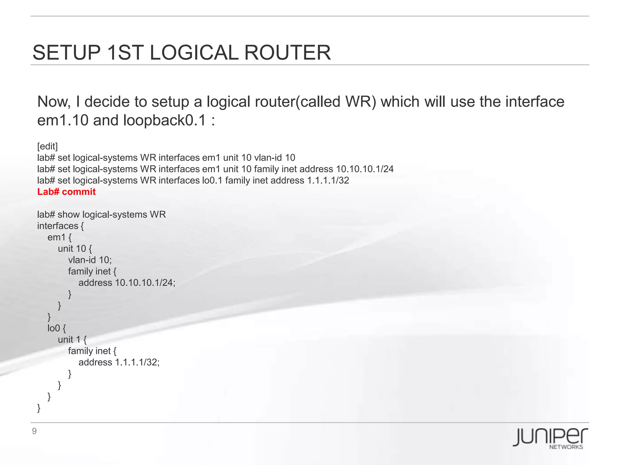Setup 2nd Logical router
Then, I setup a logical router(called VPN) which will use the interface em2.10 and
loopback0.2 :
[edit]
lab# set logical-systems VPN interfaces em2 unit 10 vlan-id 10
lab# set logical-systems VPN interfaces em2 unit 10 family inet address 10.10.10.2/24
lab# set logical-systems VPN interfaces lo0.2 family inet address 2.2.2.2/32
Lab# commit

lab# show logical-systems VPN
interfaces {
   em2 {
     unit 10 {
         vlan-id 10;
         family inet {
            address 10.10.10.2/24;
         }
     }
   }
   lo0 {
     unit 2 {
         family inet {
            address 2.2.2.2/32;
         }
     }
   }
}
 