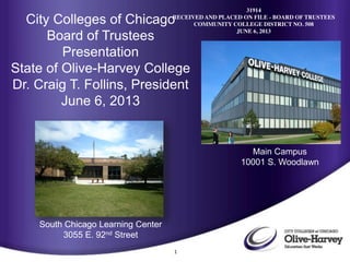 1
City Colleges of Chicago
Board of Trustees
Presentation
State of Olive-Harvey College
Dr. Craig T. Follins, President
June 6, 2013
Main Campus
10001 S. Woodlawn
South Chicago Learning Center
3055 E. 92nd Street
31914
RECEIVED AND PLACED ON FILE - BOARD OF TRUSTEES
COMMUNITY COLLEGE DISTRICT NO. 508
JUNE 6, 2013
 