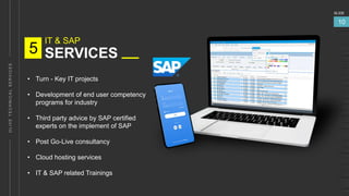 IT & SAP
SERVICES
5
SLIDE
10
• Turn - Key IT projects
• Development of end user competency
programs for industry
• Third party advice by SAP certified
experts on the implement of SAP
• Post Go-Live consultancy
• Cloud hosting services
• IT & SAP related Trainings
 