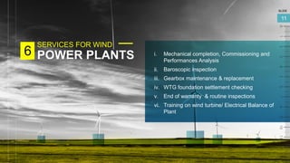 SERVICES FOR WIND
POWER PLANTS
6
SLIDE
11
i. Mechanical completion, Commissioning and
Performances Analysis
ii. Baroscopic inspection
iii. Gearbox maintenance & replacement
iv. WTG foundation settlement checking
v. End of warranty & routine inspections
vi. Training on wind turbine/ Electrical Balance of
Plant
 