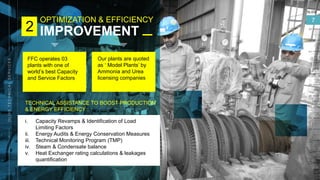 OPTIMIZATION & EFFICIENCY
IMPROVEMENT
SLIDE
7
2
TECHNICAL ASSISTANCE TO BOOST PRODUCTION
& ENERGY EFFICIENCY :
i. Capacity Revamps & Identification of Load
Limiting Factors
ii. Energy Audits & Energy Conservation Measures
iii. Technical Monitoring Program (TMP)
iv. Steam & Condensate balance
v. Heat Exchanger rating calculations & leakages
quantification
FFC operates 03
plants with one of
world’s best Capacity
and Service Factors
Our plants are quoted
as ‘ Model Plants’ by
Ammonia and Urea
licensing companies
 