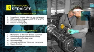 TURNAROUND
SERVICES
SLIDE
8
3
INSPECTION SERVICES
i. Inspection of vessels, columns, and exchangers
ii. NDT inspection of equipment (MPT, UT and RT)
iii. Corrosion Monitoring
iv. Infra-red Thermography
MAINTENANCE SERVICES
i. Maintenance of stationery & rotary equipment
ii. Overhauling of high speed turbo machines
iii. Vibration diagnostic using ADRE
iv. Refractory repair
v. Overhauling of Control Valves and Instruments
vi. Repair of motors
 