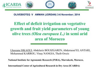 Effect of deficit irrigation on vegetative
growth and fruit yield parameters of young
olive trees (Olea europaea L.) in semi arid
area of Morocco
Lhassane SIKAOUI, Abdelaziz BOUIZGAREN, Abderraouf EL ANTARI,
Mohammed KARROU, Vinay NANGIA, Theib Oweis
National Institute for Agronomic Research (INRA), Marrakesh, Morocco.
International Center of Agricultural Research in Dry Area (ICARDA)
OLIVEBIOTEQ V AMMAN (JORDAN) 3-6 November; 2014
 
