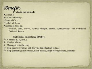 Benefits Products can be made Cosmetics Health and beauty  Personal Care Herbal Medicine Edible products eg.  Pickles, jams, sauces, extract vinegar, breads, confectionary, and traditional Pakistani Sweets.    Nutritional Importance of Olive Vitamins E, K, and A Used as a balm Massaged onto the body Help against wrinkles and delaying the effects of old age Help combat against strokes, heart-disease, High blood pressure, diabetes 