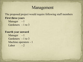The proposed project would require following staff members First three years Manager  - 1 Gardeners  - 1 to 3 Fourth year onward Manager  - 1 Gardeners  - 1 to 3  Machine operators  - 1 Labor  - 2 