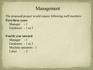 The proposed project would require following staff members
First three years
Manager - 1
Gardeners - 1 to 3
Fourth year onward
Manager - 1
Gardeners - 1 to 3
Machine operators - 1
Labor
-2

 