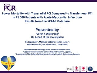 Lower Mortality with Transradial PCI Compared to Transfemoral PCI  in 21 000 Patients with Acute Myocardial Infarction-  Results from the SCAAR Database  Presented by  Goran K Olivecrona1 On behalf of the investigators Bo Lagerqvist2, Matthias Gotberg1, Stefan James2,  Mike Koutouzis3, Per Albertsson3 , Jan Harnek1 1Department of Cardiology, Skåne University Hospital- Lund ,  2Uppsala Clinical Research Center,Uppsala University, Uppsala,  3Department of Cardiology, Sahlgrenska University Hospital, Gothenburg, Sweden. 