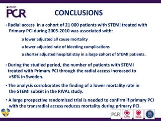 CONCLUSIONSRadial access  in a cohort of 21 000 patients with STEMI treated with    Primary PCI during 2005-2010 was associated with:a lower adjusted all cause mortalitya lower adjusted rate of bleeding complications a shorter adjusted hospital stay in a large cohort of STEMI patients.During the studied period, the number of patients with STEMI   treated with Primary PCI through the radial access increased to   >50% in Sweden.The analysis corroborates the finding of a lower mortality rate in   the STEMI subset in the RIVAL study. A large prospective randomized trial is needed to confirm if primary PCI   with the transradial access reduces mortality during primary PCI.