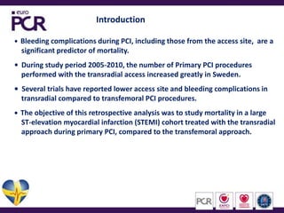 IntroductionBleeding complications during PCI, including those from the access site,  are a     significant predictor of mortality. During study period 2005-2010, the number of Primary PCI procedures    performed with the transradial access increased greatly in Sweden.Several trials have reported lower access site and bleeding complications in     transradial compared to transfemoral PCI procedures.   The objective of this retrospective analysis was to study mortality in a large     ST-elevation myocardial infarction (STEMI) cohort treated with the transradial     approach during primary PCI, compared to the transfemoral approach.
