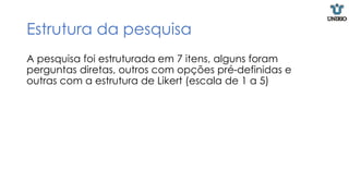 Estrutura da pesquisa
A pesquisa foi estruturada em 7 itens, alguns foram
perguntas diretas, outros com opções pré-definidas e
outras com a estrutura de Likert (escala de 1 a 5)
 