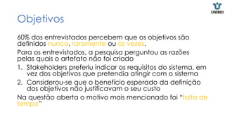 Objetivos
60% dos entrevistados percebem que os objetivos são
definidos nunca, raramente ou às vezes.
Para os entrevistados, a pesquisa perguntou as razões
pelas quais o artefato não foi criado
1. Stakeholders preferiu indicar os requisitos do sistema, em
vez dos objetivos que pretendia atingir com o sistema
2. Considerou-se que o benefício esperado da definição
dos objetivos não justificavam o seu custo
Na questão aberta o motivo mais mencionado foi “falta de
tempo”
 