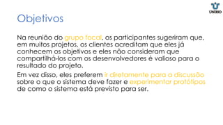 Objetivos
Na reunião do grupo focal, os participantes sugeriram que,
em muitos projetos, os clientes acreditam que eles já
conhecem os objetivos e eles não consideram que
compartilhá-los com os desenvolvedores é valioso para o
resultado do projeto.
Em vez disso, eles preferem ir diretamente para a discussão
sobre o que o sistema deve fazer e experimentar protótipos
de como o sistema está previsto para ser.
 