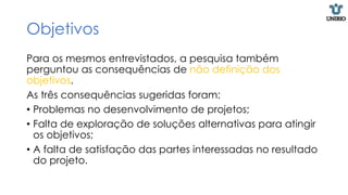 Objetivos
Para os mesmos entrevistados, a pesquisa também
perguntou as consequências de não definição dos
objetivos.
As três consequências sugeridas foram:
• Problemas no desenvolvimento de projetos;
• Falta de exploração de soluções alternativas para atingir
os objetivos;
• A falta de satisfação das partes interessadas no resultado
do projeto.
 
