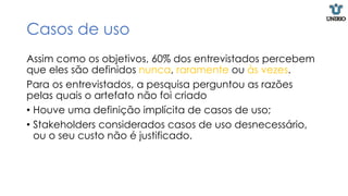 Casos de uso
Assim como os objetivos, 60% dos entrevistados percebem
que eles são definidos nunca, raramente ou às vezes.
Para os entrevistados, a pesquisa perguntou as razões
pelas quais o artefato não foi criado
• Houve uma definição implícita de casos de uso;
• Stakeholders considerados casos de uso desnecessário,
ou o seu custo não é justificado.
 