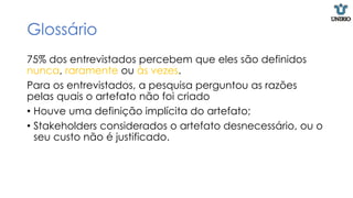Glossário
75% dos entrevistados percebem que eles são definidos
nunca, raramente ou às vezes.
Para os entrevistados, a pesquisa perguntou as razões
pelas quais o artefato não foi criado
• Houve uma definição implícita do artefato;
• Stakeholders considerados o artefato desnecessário, ou o
seu custo não é justificado.
 