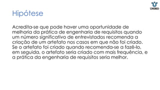 Hipótese
Acredita-se que pode haver uma oportunidade de
melhoria da prática de engenharia de requisitos quando
um número significativo de entrevistados recomenda a
criação de um artefato nos casos em que não foi criado.
Se o artefato foi criado quando recomenda-se a fazê-lo,
em seguida, o artefato seria criado com mais frequência, e
a prática da engenharia de requisitos seria melhor.
 