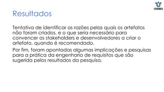 Resultados
Tentativa de identificar as razões pelas quais os artefatos
não foram criados, e o que seria necessário para
convencer os stakeholders e desenvolvedores a criar o
artefato, quando é recomendado.
Por fim, foram apontadas algumas implicações e pesquisas
para a prática da engenharia de requisitos que são
sugerida pelos resultados da pesquisa.
 