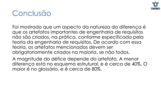 Conclusão
Foi mostrado que um aspecto da natureza da diferença é
que os artefatos importantes de engenharia de requisitos
não são criados, na prática, conforme especificado pela
teoria da engenharia de requisitos. De acordo com essa
teoria, os artefatos mencionados devem ser
obrigatoriamente criados na maioria, se não todos.
A magnitude do défice depende do artefato. A menor
diferença está no esquema estrutural, e é cerca de 40%. O
maior é no glossário, e é cerca de 80%.
 
