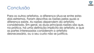Conclusão
Para os outros artefatos, a diferença situa-se entre estes
dois extremos. Foram descritas as razões pelas quais a
diferença existe. As razões dependem do artefato
considerado. Em geral, as duas principais razões são que,
na prática, há uma definição implícita do artefato, e que
as partes interessadas consideram o artefato
desnecessário, ou o seu custo não se justifica.
 