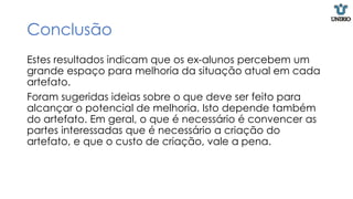 Conclusão
Estes resultados indicam que os ex-alunos percebem um
grande espaço para melhoria da situação atual em cada
artefato.
Foram sugeridas ideias sobre o que deve ser feito para
alcançar o potencial de melhoria. Isto depende também
do artefato. Em geral, o que é necessário é convencer as
partes interessadas que é necessário a criação do
artefato, e que o custo de criação, vale a pena.
 