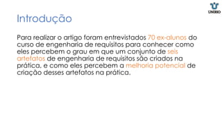 Introdução
Para realizar o artigo foram entrevistados 70 ex-alunos do
curso de engenharia de requisitos para conhecer como
eles percebem o grau em que um conjunto de seis
artefatos de engenharia de requisitos são criados na
prática, e como eles percebem a melhoria potencial de
criação desses artefatos na prática.
 