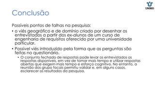 Conclusão
Possíveis pontos de falhas na pesquisa:
• o viés geográfico e de domínio criado por desenhar os
entrevistados a partir dos ex-alunos de um curso de
engenharia de requisitos oferecido por uma universidade
particular.
• Possível viés introduzido pela forma que as perguntas são
feitas no questionário.
• O conjunto fechado de respostas pode levar os entrevistados as
respostas disponíveis, em vez de tomar mais tempo e utilizar respostas
abertas que exigem mais tempo e esforço cognitivo. No entanto, a
reunião dos grupo focais permitiu validar e, em alguns casos,
esclarecer os resultados da pesquisa.
 