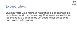 Expectativa
Que houvesse uma melhoria na pratica da engenharia de
requisitos quando um numero significativo de entrevistados
recomendasse a criação de um artefato nos casos onde
não haviam sido criados
 