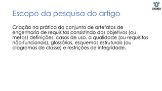 Escopo da pesquisa do artigo
Criação na prática do conjunto de artefatos de
engenharia de requisitos consistindo dos objetivos (ou
metas) definições, casos de uso, a qualidade (ou requisitos
não-funcionais), glossários, esquemas estruturais (ou
diagramas de classe) e restrições de integridade.
 
