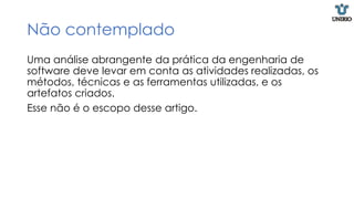 Não contemplado
Uma análise abrangente da prática da engenharia de
software deve levar em conta as atividades realizadas, os
métodos, técnicas e as ferramentas utilizadas, e os
artefatos criados.
Esse não é o escopo desse artigo.
 