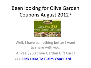 Been looking for Olive Garden
   Coupons August 2012?



 Well, I have something better I want
           to share with you.
  A Free $250 Olive Garden Gift Card!
 >>> Click Here To Claim Your Card
 