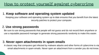 1. Keep software and operating system updated
Keeping your software and operating system up to date ensures that you benefit from the latest
security patches to protect your computer.
2. Use strong passwords
Be sure to use strong passwords that people will not guess and do not record them anywhere or
use a reputable password manager to generate strong passwords randomly to make this easier.
3. Never open attachments in spam emails
A classic way that computers get infected by malware attacks and other forms of cybercrime is via
email attachments in spam emails. Never open an attachment from a sender you do not know.
 