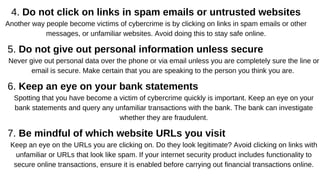 4. Do not click on links in spam emails or untrusted websites
Another way people become victims of cybercrime is by clicking on links in spam emails or other
messages, or unfamiliar websites. Avoid doing this to stay safe online.
5. Do not give out personal information unless secure
Never give out personal data over the phone or via email unless you are completely sure the line or
email is secure. Make certain that you are speaking to the person you think you are.
6. Keep an eye on your bank statements
Spotting that you have become a victim of cybercrime quickly is important. Keep an eye on your
bank statements and query any unfamiliar transactions with the bank. The bank can investigate
whether they are fraudulent.
7. Be mindful of which website URLs you visit
Keep an eye on the URLs you are clicking on. Do they look legitimate? Avoid clicking on links with
unfamiliar or URLs that look like spam. If your internet security product includes functionality to
secure online transactions, ensure it is enabled before carrying out financial transactions online.
 