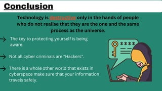 The key to protecting yourself is being
aware.
Not all cyber criminals are "Hackers".
There is a whole other world that exists in
cyberspace make sure that your information
travels safely.
Conclusion
Technology is destructive only in the hands of people
who do not realise that they are the one and the same
process as the universe.
 