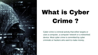 Cyber crime is criminal activity that either targets or
uses a computer, a computer network or a networked
device. Most cyber crime is committed by cyber
criminals or hackers who want to make money.
What is Cyber
Crime ?
 